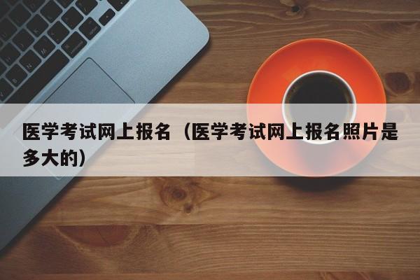 医学考试网上报名（医学考试网上报名照片是多大的）