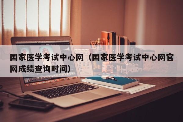 国家医学考试中心网（国家医学考试中心网官网成绩查询时间）