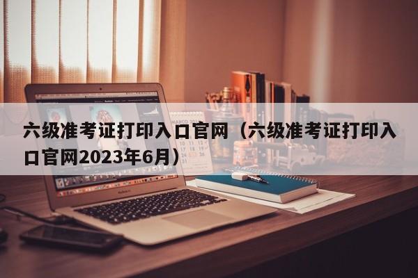 六级准考证打印入口官网（六级准考证打印入口官网2023年6月）