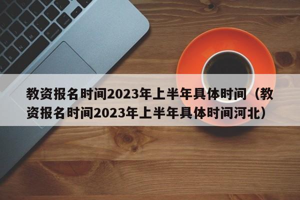 教资报名时间2023年上半年具体时间（教资报名时间2023年上半年具体时间河北）