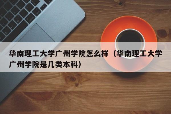 华南理工大学广州学院怎么样（华南理工大学广州学院是几类本科）