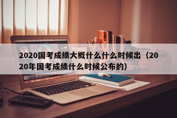 2020国考成绩大概什么什么时候出（2020年国考成绩什么时候公布的）