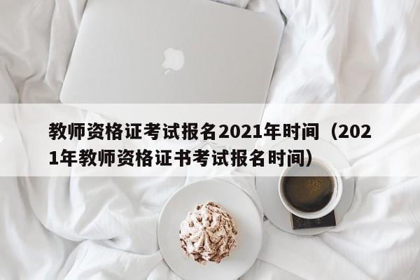 教师资格证考试报名2021年时间（2021年教师资格证书考试报名时间）