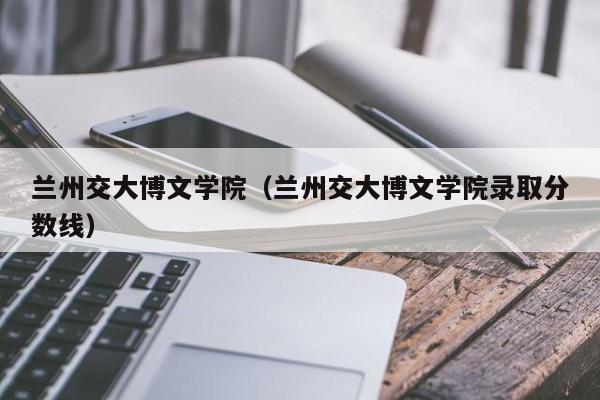 兰州交大博文学院（兰州交大博文学院录取分数线）