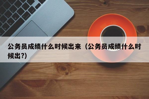 公务员成绩什么时候出来（公务员成绩什么时候出?）