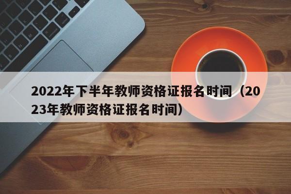 2022年下半年教师资格证报名时间（2023年教师资格证报名时间）