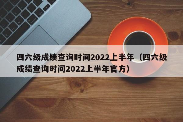 四六级成绩查询时间2022上半年（四六级成绩查询时间2022上半年官方）