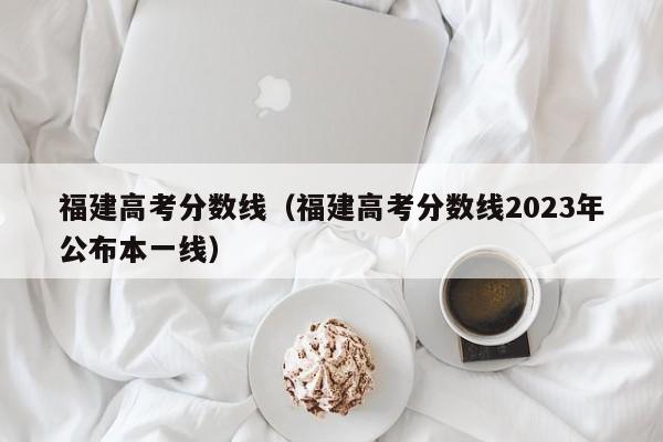 福建高考分数线（福建高考分数线2023年公布本一线）