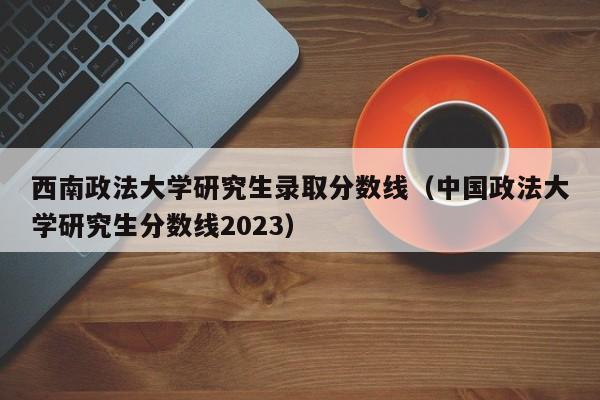 西南政法大学研究生录取分数线（中国政法大学研究生分数线2023）