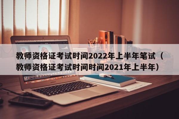 教师资格证考试时间2022年上半年笔试（教师资格证考试时间时间2021年上半年）