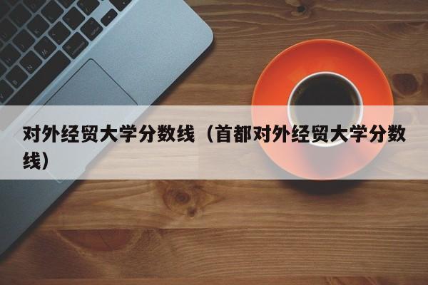 对外经贸大学分数线（首都对外经贸大学分数线）