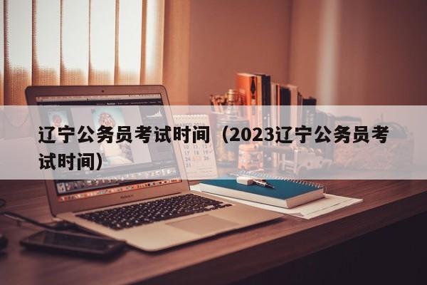 辽宁公务员考试时间（2023辽宁公务员考试时间）