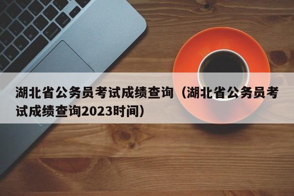 湖北省公务员考试成绩查询（湖北省公务员考试成绩查询2023时间）