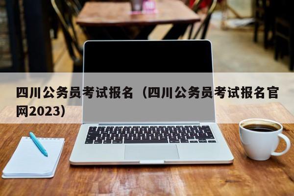 四川公务员考试报名（四川公务员考试报名官网2023）