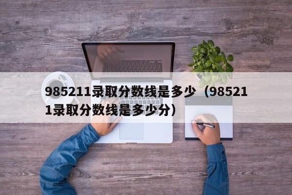 985211录取分数线是多少（985211录取分数线是多少分）