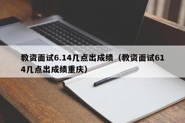 教资面试6.14几点出成绩（教资面试614几点出成绩重庆）