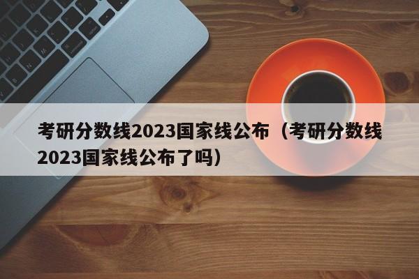 考研分数线2023国家线公布（考研分数线2023国家线公布了吗）