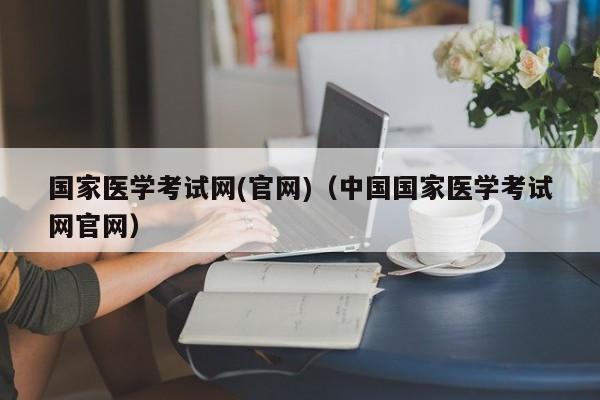 国家医学考试网(官网)（中国国家医学考试网官网）