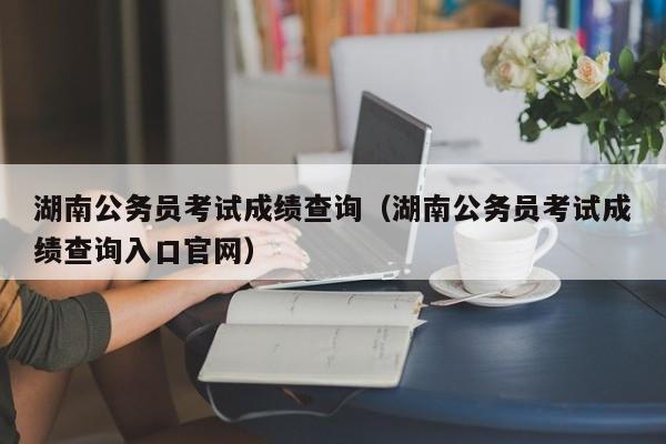 湖南公务员考试成绩查询（湖南公务员考试成绩查询入口官网）