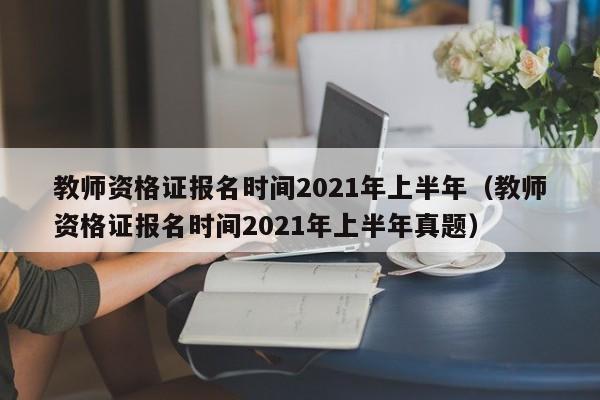 教师资格证报名时间2021年上半年（教师资格证报名时间2021年上半年真题）