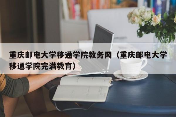 重庆邮电大学移通学院教务网（重庆邮电大学移通学院完满教育）