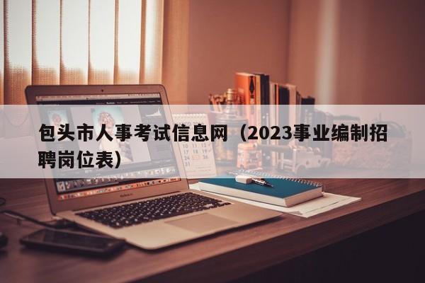 包头市人事考试信息网（2023事业编制招聘岗位表）