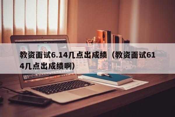 教资面试6.14几点出成绩（教资面试614几点出成绩啊）