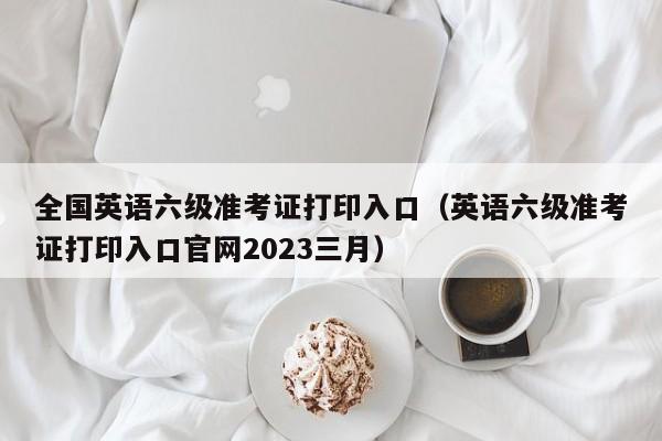 全国英语六级准考证打印入口（英语六级准考证打印入口官网2023三月）