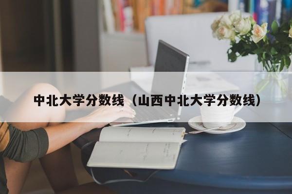 中北大学分数线（山西中北大学分数线）