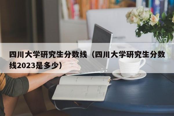 四川大学研究生分数线（四川大学研究生分数线2023是多少）