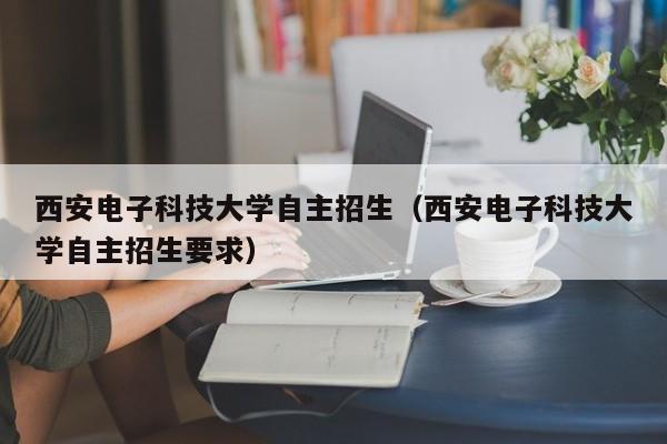 西安电子科技大学自主招生（西安电子科技大学自主招生要求）