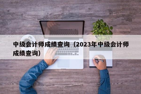 中级会计师成绩查询（2023年中级会计师成绩查询）