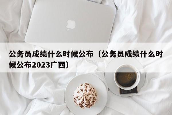 公务员成绩什么时候公布（公务员成绩什么时候公布2023广西）