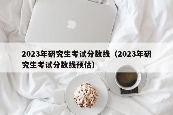 2023年研究生考试分数线（2023年研究生考试分数线预估）