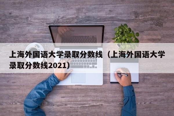 上海外国语大学录取分数线（上海外国语大学录取分数线2021）