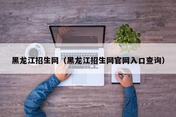 黑龙江招生网（黑龙江招生网官网入口查询）