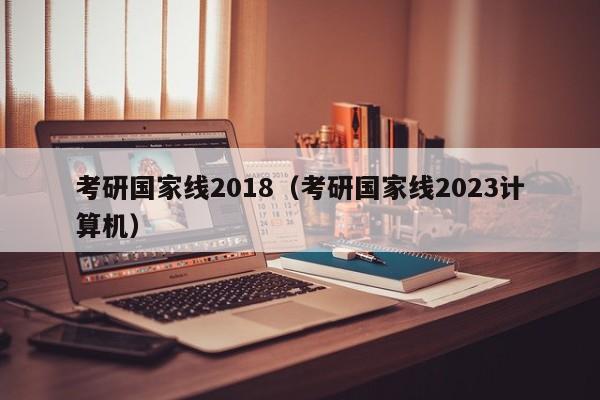 考研国家线2018（考研国家线2023计算机）