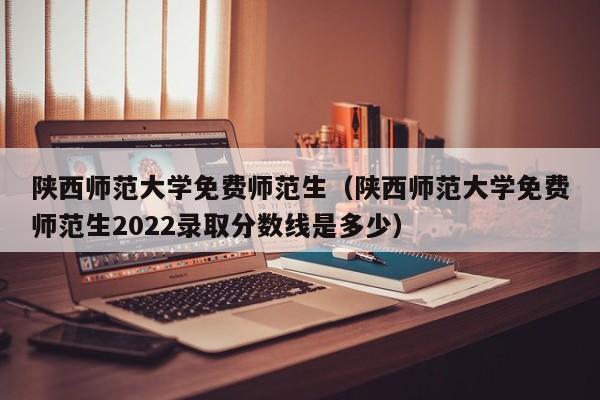 陕西师范大学免费师范生（陕西师范大学免费师范生2022录取分数线是多少）