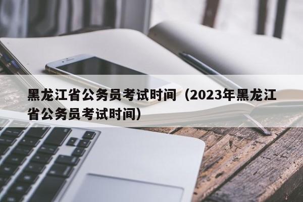 黑龙江省公务员考试时间（2023年黑龙江省公务员考试时间）