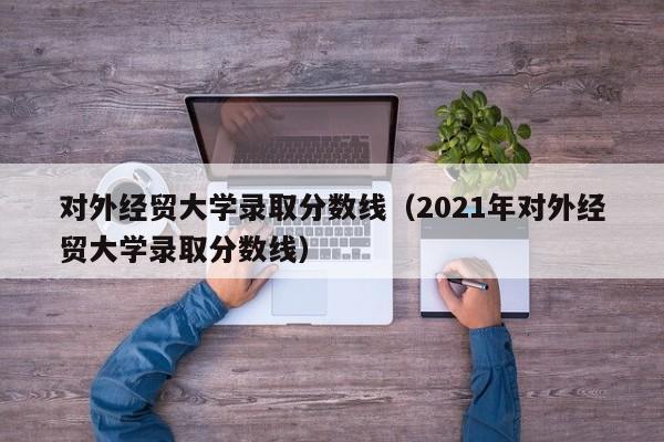 对外经贸大学录取分数线（2021年对外经贸大学录取分数线）