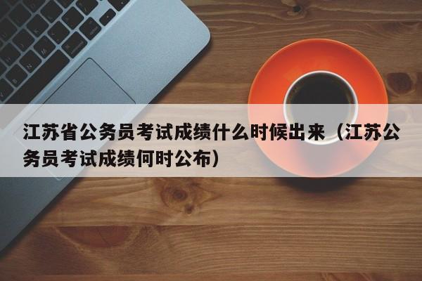 江苏省公务员考试成绩什么时候出来（江苏公务员考试成绩何时公布）