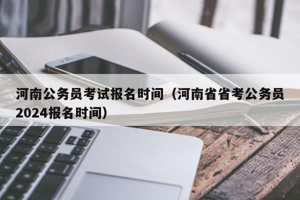 河南公务员考试报名时间（河南省省考公务员2024报名时间）