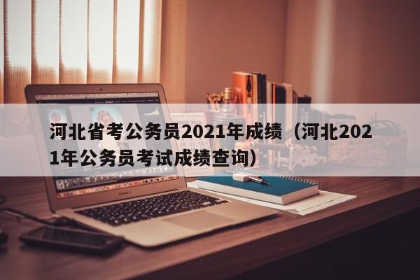 河北省考公务员2021年成绩（河北2021年公务员考试成绩查询）