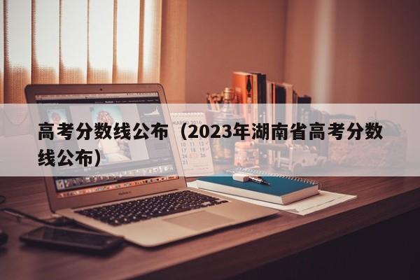 高考分数线公布（2023年湖南省高考分数线公布）