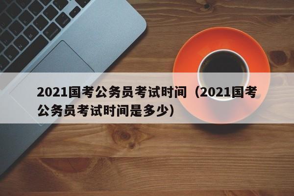 2021国考公务员考试时间（2021国考公务员考试时间是多少）