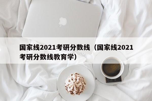 国家线2021考研分数线（国家线2021考研分数线教育学）