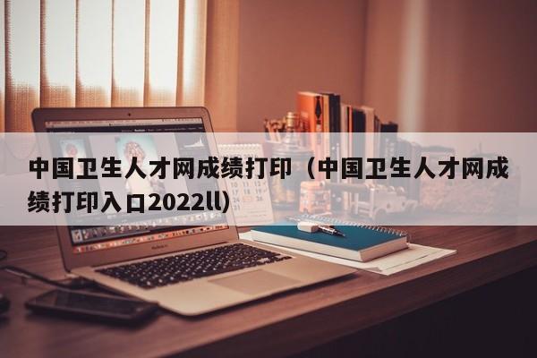 中国卫生人才网成绩打印（中国卫生人才网成绩打印入口2022ll）