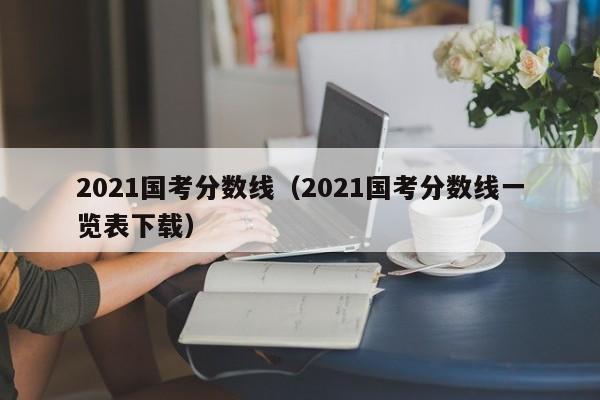 2021国考分数线（2021国考分数线一览表下载）