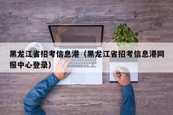 黑龙江省招考信息港（黑龙江省招考信息港网报中心登录）