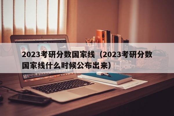 2023考研分数国家线（2023考研分数国家线什么时候公布出来）